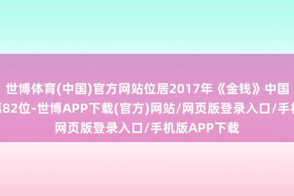 世博体育(中国)官方网站位居2017年《金钱》中国企业500强第82位-世博APP下载(官方)网站/网页版登录入口/手机版APP下载