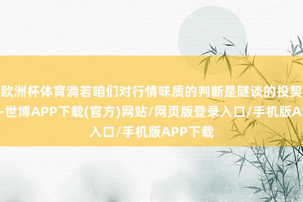 欧洲杯体育淌若咱们对行情味质的判断是隧谈的投契性上升-世博APP下载(官方)网站/网页版登录入口/手机版APP下载