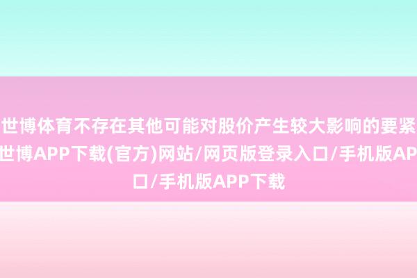 世博体育不存在其他可能对股价产生较大影响的要紧事件-世博APP下载(官方)网站/网页版登录入口/手机版APP下载