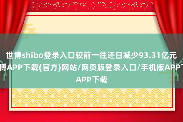 世博shibo登录入口较前一往还日减少93.31亿元-世博APP下载(官方)网站/网页版登录入口/手机版APP下载
