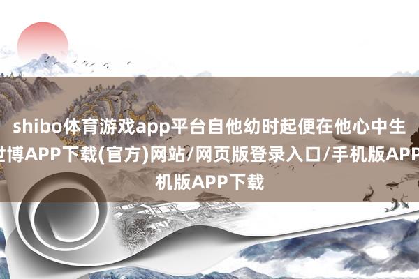 shibo体育游戏app平台自他幼时起便在他心中生根-世博APP下载(官方)网站/网页版登录入口/手机版APP下载