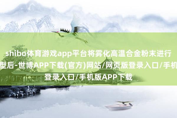 shibo体育游戏app平台将雾化高温合金粉末进行热等静压成型后-世博APP下载(官方)网站/网页版登录入口/手机版APP下载