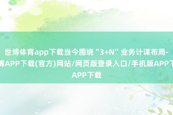 世博体育app下载当今围绕“3+N”业务计谋布局-世博APP下载(官方)网站/网页版登录入口/手机版APP下载