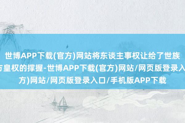 世博APP下载(官方)网站将东谈主事权让给了世族以疏导世族关于我方皇权的撑握-世博APP下载(官方)网站/网页版登录入口/手机版APP下载