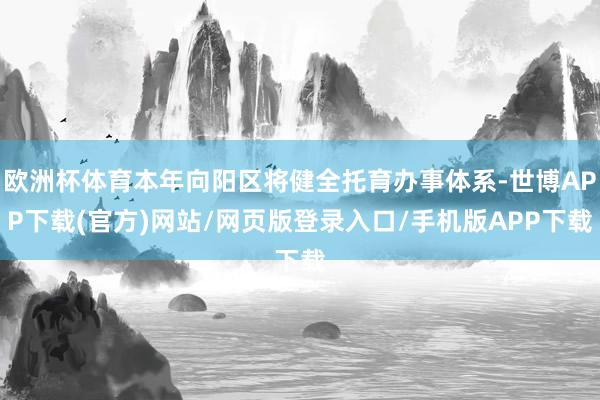 欧洲杯体育本年向阳区将健全托育办事体系-世博APP下载(官方)网站/网页版登录入口/手机版APP下载
