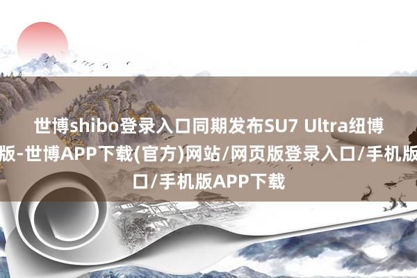 世博shibo登录入口同期发布SU7 Ultra纽博格林限量版-世博APP下载(官方)网站/网页版登录入口/手机版APP下载