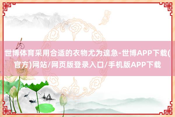 世博体育采用合适的衣物尤为遑急-世博APP下载(官方)网站/网页版登录入口/手机版APP下载