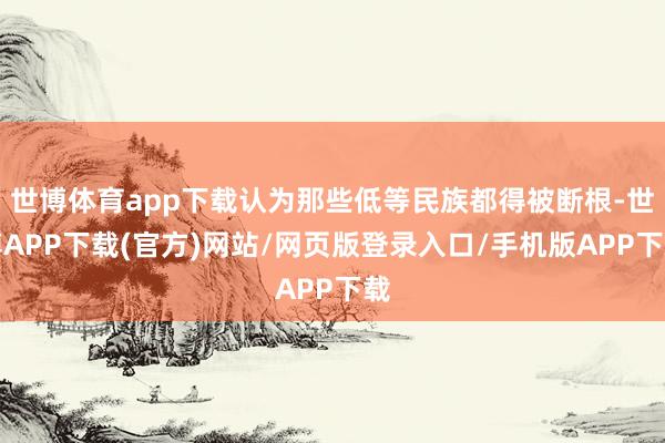 世博体育app下载认为那些低等民族都得被断根-世博APP下载(官方)网站/网页版登录入口/手机版APP下载