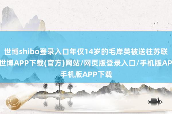世博shibo登录入口年仅14岁的毛岸英被送往苏联学习-世博APP下载(官方)网站/网页版登录入口/手机版APP下载