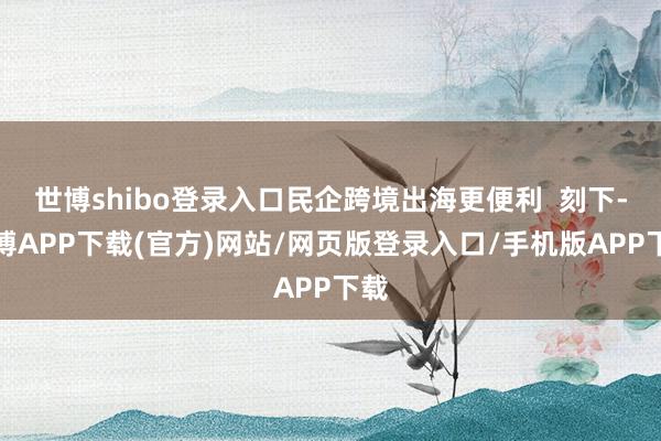 世博shibo登录入口民企跨境出海更便利  刻下-世博APP下载(官方)网站/网页版登录入口/手机版APP下载