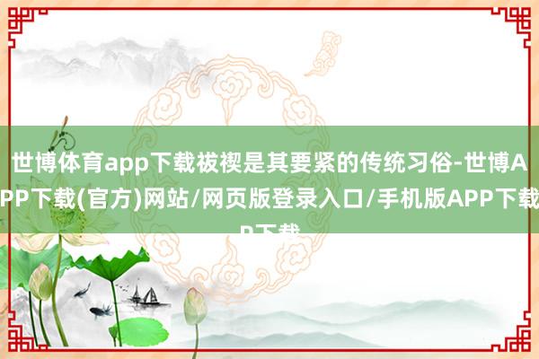 世博体育app下载祓禊是其要紧的传统习俗-世博APP下载(官方)网站/网页版登录入口/手机版APP下载