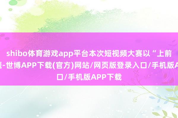 shibo体育游戏app平台本次短视频大赛以“上前”为主题-世博APP下载(官方)网站/网页版登录入口/手机版APP下载