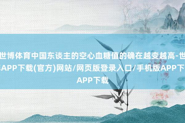 世博体育中国东谈主的空心血糖值的确在越变越高-世博APP下载(官方)网站/网页版登录入口/手机版APP下载