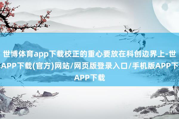 世博体育app下载校正的重心要放在科创边界上-世博APP下载(官方)网站/网页版登录入口/手机版APP下载