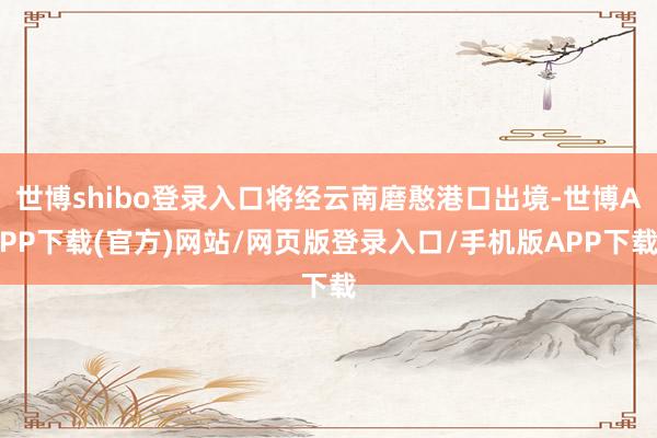 世博shibo登录入口将经云南磨憨港口出境-世博APP下载(官方)网站/网页版登录入口/手机版APP下载