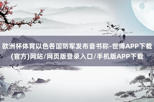 欧洲杯体育以色各国防军发布音书称-世博APP下载(官方)网站/网页版登录入口/手机版APP下载