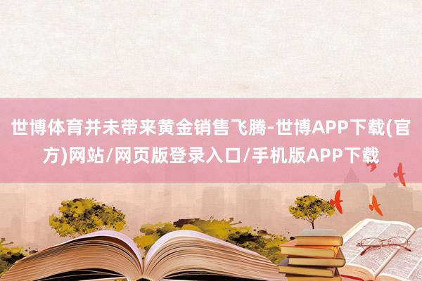 世博体育并未带来黄金销售飞腾-世博APP下载(官方)网站/网页版登录入口/手机版APP下载