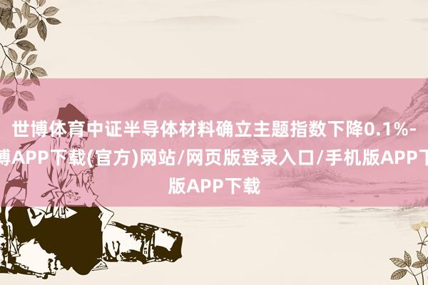 世博体育中证半导体材料确立主题指数下降0.1%-世博APP下载(官方)网站/网页版登录入口/手机版APP下载