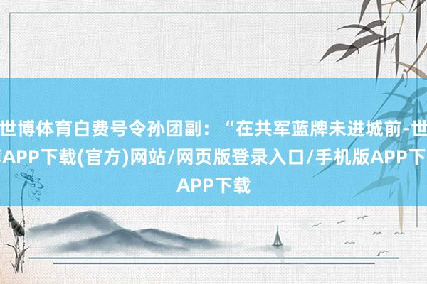 世博体育白费号令孙团副：“在共军蓝牌未进城前-世博APP下载(官方)网站/网页版登录入口/手机版APP下载