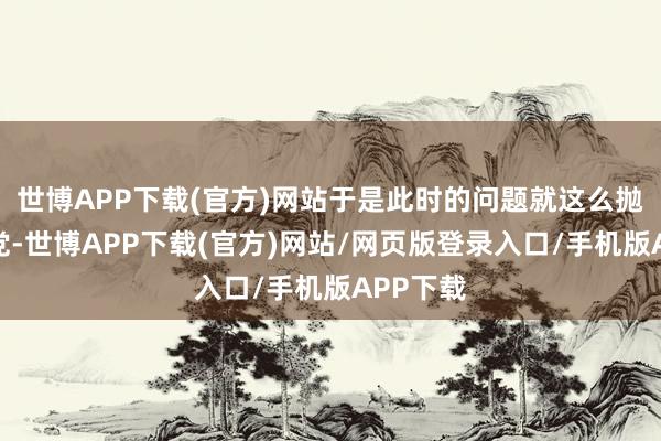 世博APP下载(官方)网站于是此时的问题就这么抛给了我党-世博APP下载(官方)网站/网页版登录入口/手机版APP下载