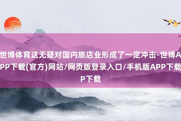 世博体育这无疑对国内旅店业形成了一定冲击-世博APP下载(官方)网站/网页版登录入口/手机版APP下载