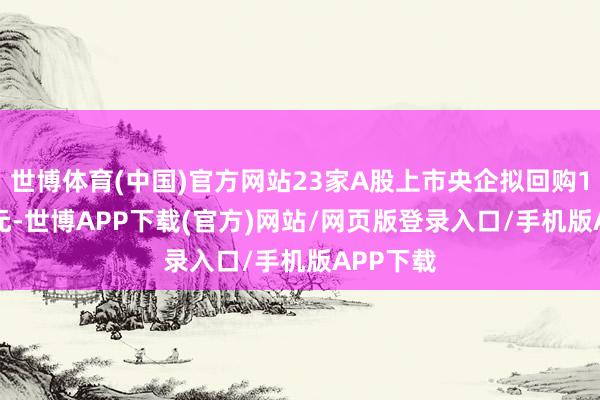 世博体育(中国)官方网站23家A股上市央企拟回购118.1亿元-世博APP下载(官方)网站/网页版登录入口/手机版APP下载