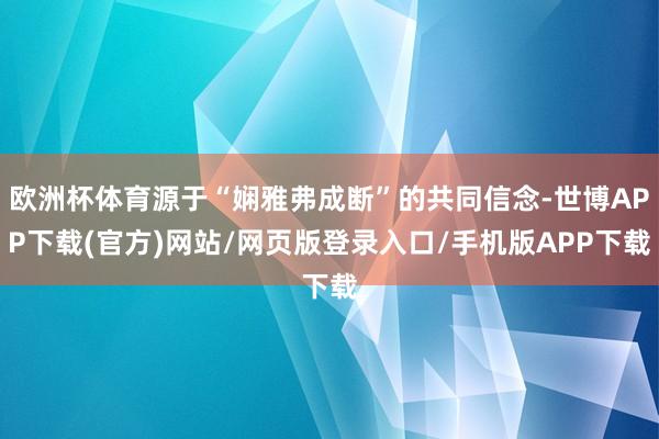 欧洲杯体育源于“娴雅弗成断”的共同信念-世博APP下载(官方)网站/网页版登录入口/手机版APP下载