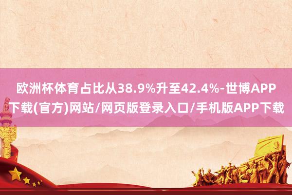 欧洲杯体育占比从38.9%升至42.4%-世博APP下载(官方)网站/网页版登录入口/手机版APP下载