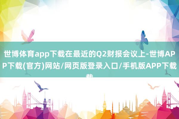 世博体育app下载在最近的Q2财报会议上-世博APP下载(官方)网站/网页版登录入口/手机版APP下载