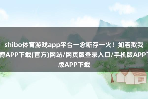 shibo体育游戏app平台一念断存一火！如若欺我-世博APP下载(官方)网站/网页版登录入口/手机版APP下载