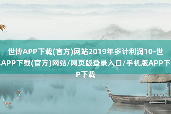 世博APP下载(官方)网站2019年多计利润10-世博APP下载(官方)网站/网页版登录入口/手机版APP下载