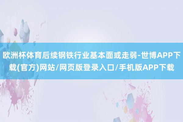 欧洲杯体育后续钢铁行业基本面或走弱-世博APP下载(官方)网站/网页版登录入口/手机版APP下载