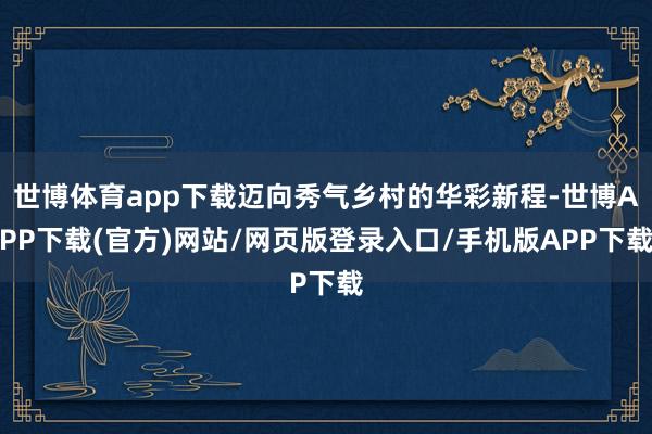 世博体育app下载迈向秀气乡村的华彩新程-世博APP下载(官方)网站/网页版登录入口/手机版APP下载