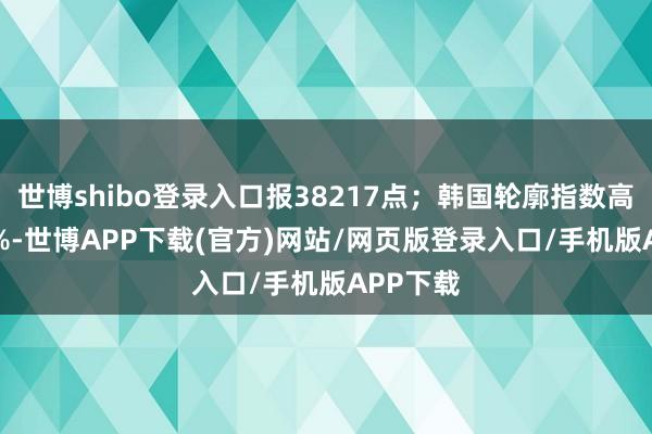 世博shibo登录入口报38217点；韩国轮廓指数高开0.94%-世博APP下载(官方)网站/网页版登录入口/手机版APP下载