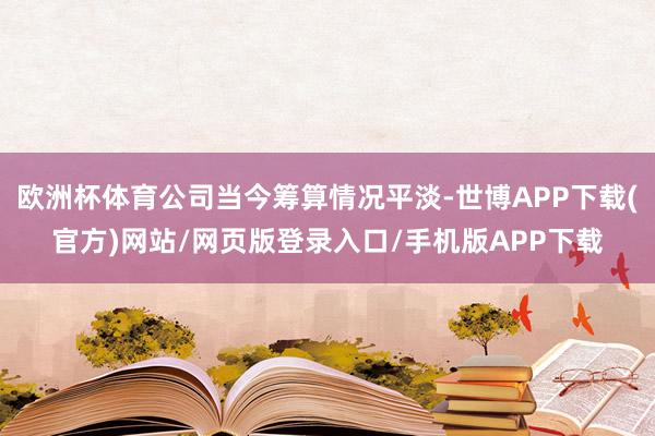 欧洲杯体育公司当今筹算情况平淡-世博APP下载(官方)网站/网页版登录入口/手机版APP下载