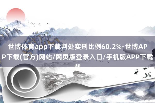 世博体育app下载判处实刑比例60.2%-世博APP下载(官方)网站/网页版登录入口/手机版APP下载