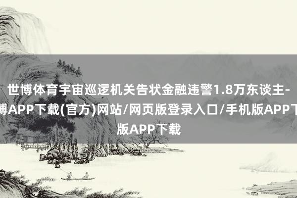 世博体育宇宙巡逻机关告状金融违警1.8万东谈主-世博APP下载(官方)网站/网页版登录入口/手机版APP下载