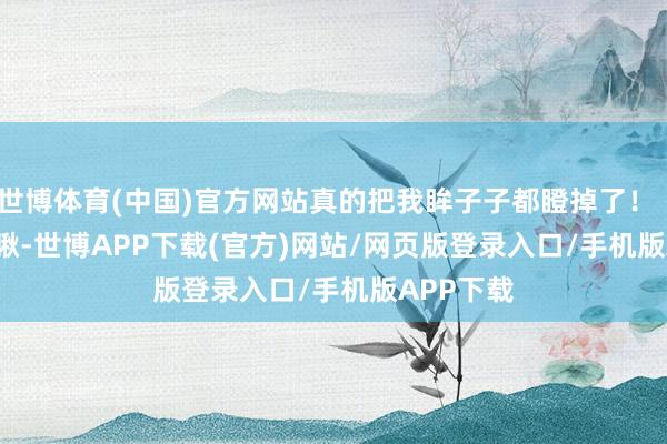世博体育(中国)官方网站真的把我眸子子都瞪掉了！        你瞅瞅-世博APP下载(官方)网站/网页版登录入口/手机版APP下载