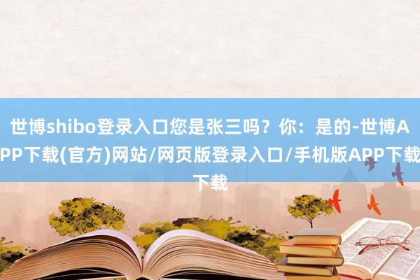 世博shibo登录入口您是张三吗？你：是的-世博APP下载(官方)网站/网页版登录入口/手机版APP下载