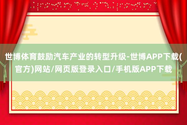 世博体育鼓励汽车产业的转型升级-世博APP下载(官方)网站/网页版登录入口/手机版APP下载