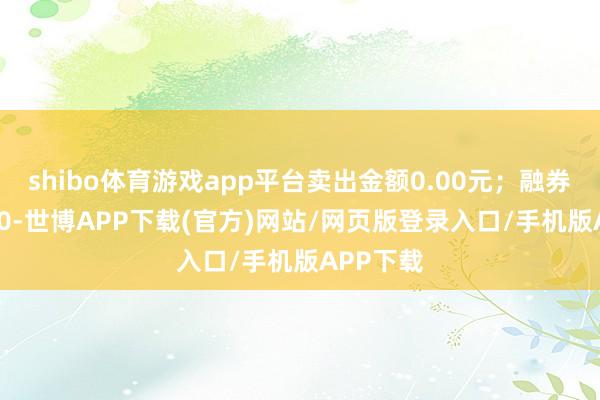 shibo体育游戏app平台卖出金额0.00元；融券余额0.00-世博APP下载(官方)网站/网页版登录入口/手机版APP下载