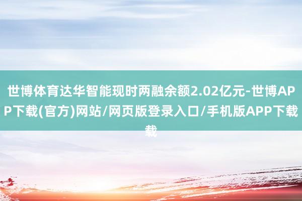 世博体育达华智能现时两融余额2.02亿元-世博APP下载(官方)网站/网页版登录入口/手机版APP下载