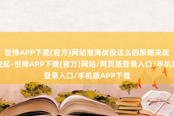 世博APP下载(官方)网站淮海战役这么的策略决战也就无从说起-世博APP下载(官方)网站/网页版登录入口/手机版APP下载
