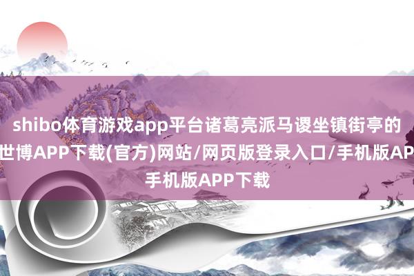 shibo体育游戏app平台诸葛亮派马谡坐镇街亭的决定-世博APP下载(官方)网站/网页版登录入口/手机版APP下载