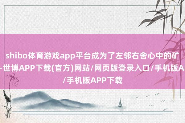 shibo体育游戏app平台成为了左邻右舍心中的矿藏之地-世博APP下载(官方)网站/网页版登录入口/手机版APP下载