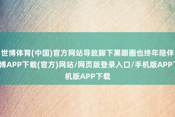 世博体育(中国)官方网站导致脚下黑眼圈也终年陪伴-世博APP下载(官方)网站/网页版登录入口/手机版APP下载