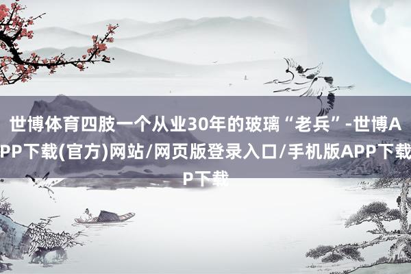 世博体育四肢一个从业30年的玻璃“老兵”-世博APP下载(官方)网站/网页版登录入口/手机版APP下载