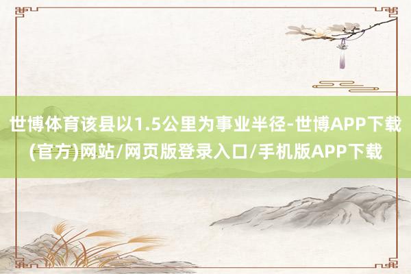 世博体育该县以1.5公里为事业半径-世博APP下载(官方)网站/网页版登录入口/手机版APP下载