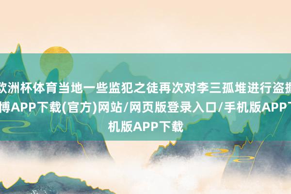 欧洲杯体育当地一些监犯之徒再次对李三孤堆进行盗掘-世博APP下载(官方)网站/网页版登录入口/手机版APP下载