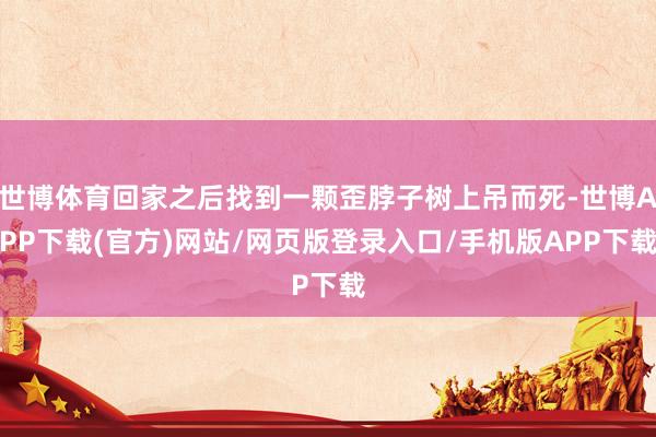 世博体育回家之后找到一颗歪脖子树上吊而死-世博APP下载(官方)网站/网页版登录入口/手机版APP下载